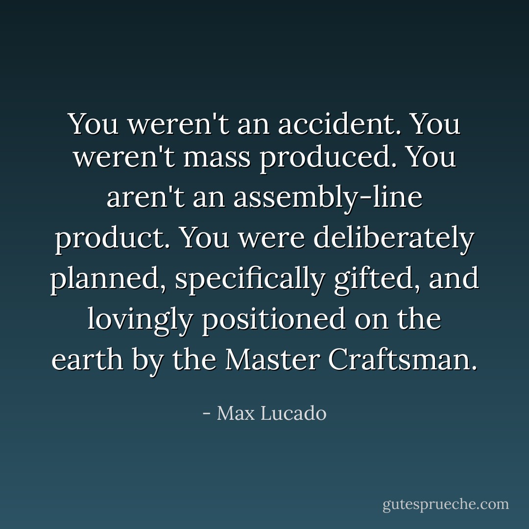 You weren't an accident. You weren't mass produced. You aren't an assembly-line product. You were deliberately planned, specifically gifted, and lovingly positioned on the earth by the Master Craftsman. - Max Lucado