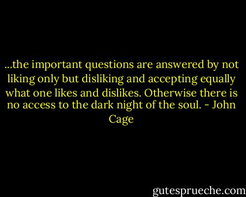 ...the important questions are answered by not liking only but disliking and accepting equally what one likes and dislikes. Otherwise there is no access to the dark night of the soul. - John Cage