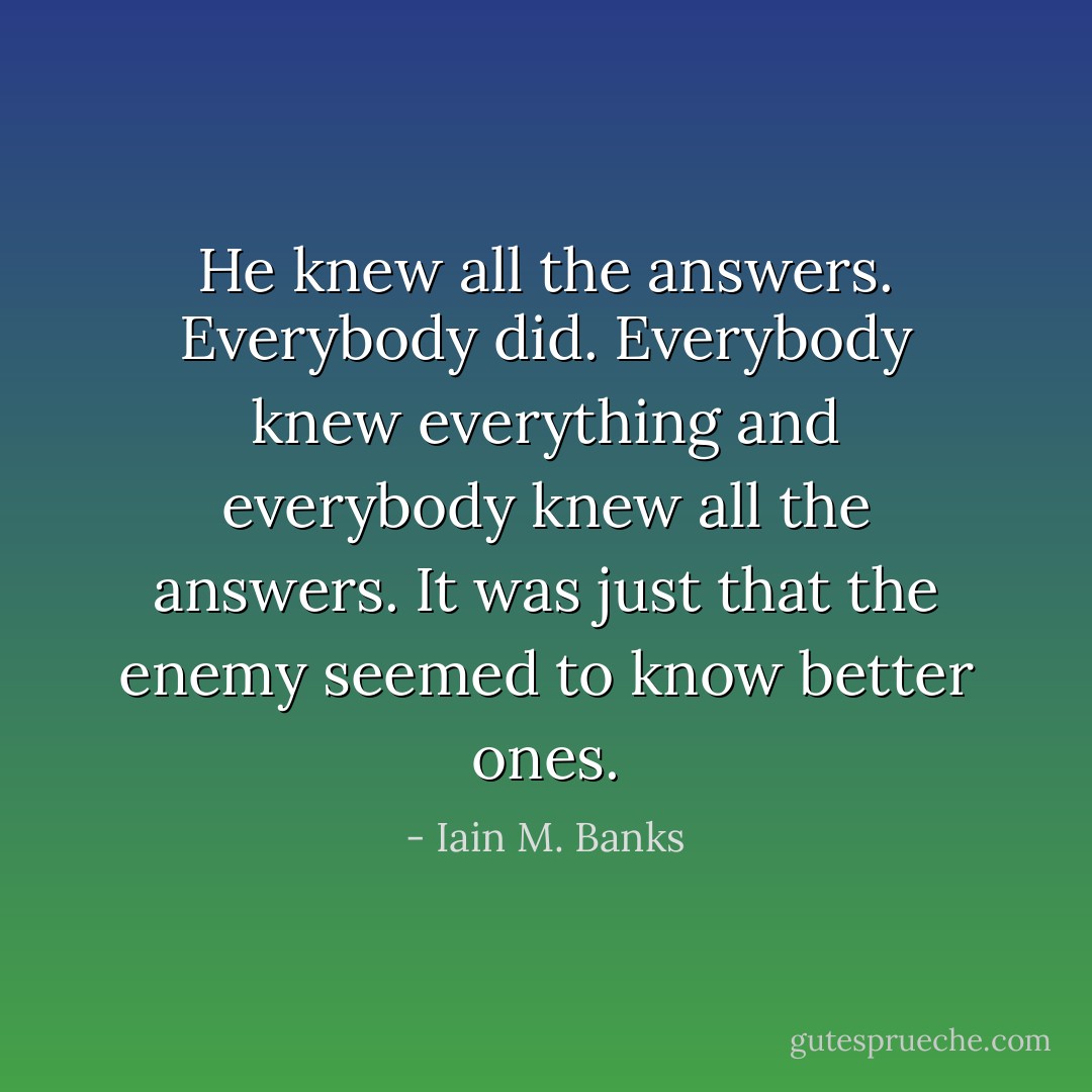 He knew all the answers. Everybody did. Everybody knew everything and everybody knew all the answers. It was just that the enemy seemed to know better ones. - Iain M. Banks