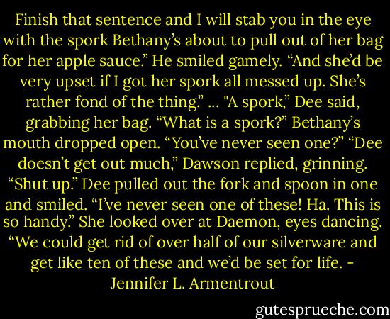 Finish that sentence and I will stab you in the eye with the spork Bethany’s about to pull out of her bag for her apple sauce.” He smiled gamely. “And she’d be very upset if I got her spork all messed up. She’s rather fond of the thing.”<br />...<br />"A spork,” Dee said, grabbing her bag. “What is a spork?”<br />Bethany’s mouth dropped open. “You’ve never seen one?”<br />“Dee doesn’t get out much,” Dawson replied, grinning.<br />“Shut up.” Dee pulled out the fork and spoon in one and smiled. “I’ve never seen one of these! Ha. This is so handy.” She looked over at Daemon, eyes dancing. “We could get rid of over half of our silverware and get like ten of these and we’d be set for life. - Jennifer L. Armentrout