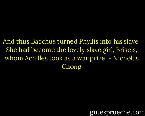 And thus Bacchus turned Phyllis into his slave. She had become the lovely slave girl, Briseis, whom Achilles took as a war prize  - Nicholas Chong