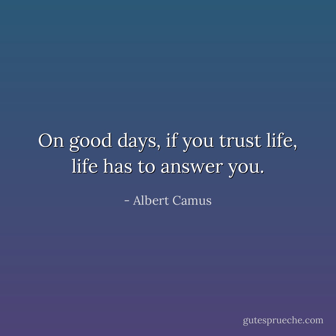 On good days, if you trust life, life has to answer you. - Albert Camus