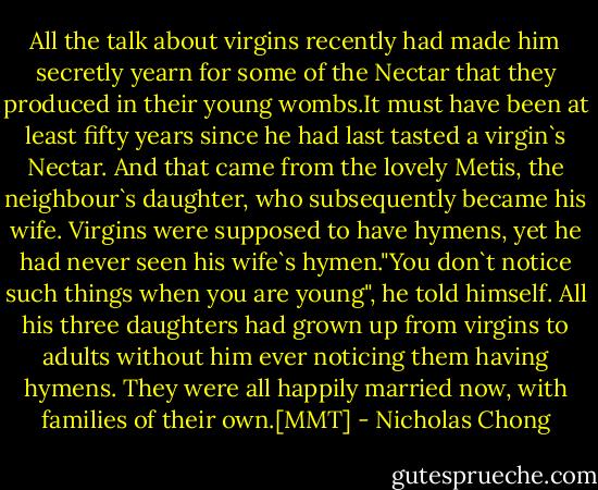 All the talk about virgins recently had made him secretly yearn for some of the Nectar that they produced in their young wombs.It must have been at least fifty years since he had last tasted a virgin`s Nectar. And that came from the lovely Metis, the neighbour`s daughter, who subsequently became his wife.<br />Virgins were supposed to have hymens, yet he had never seen his wife`s hymen."You don`t notice such things when you are young", he told himself. All his three daughters had grown up from virgins to adults without him ever noticing them having hymens. They were all happily married now, with families of their own.[MMT] - Nicholas Chong