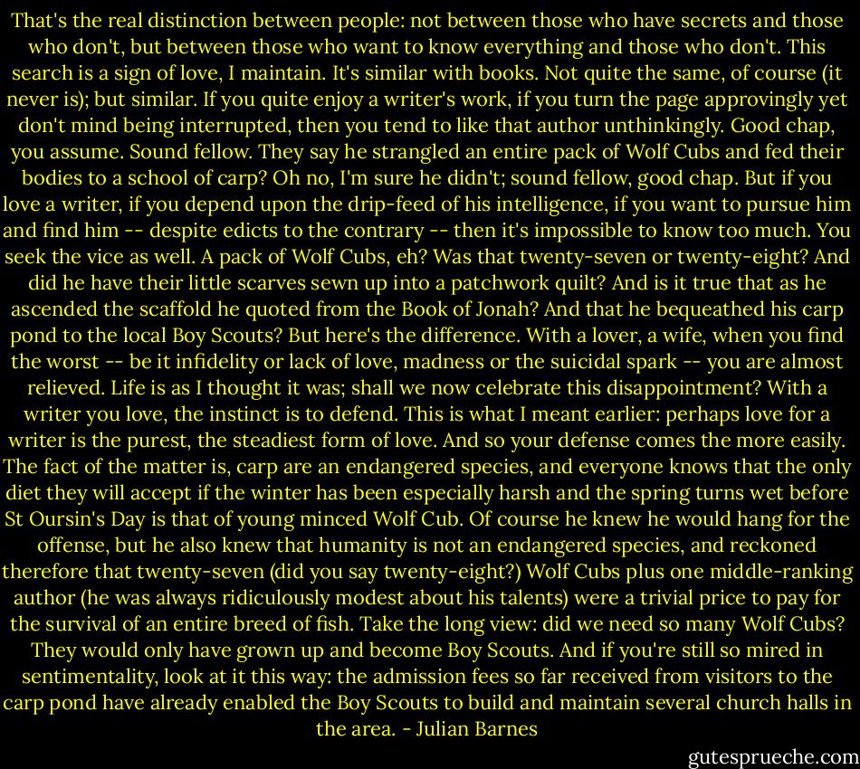 That's the real distinction between people: not between those who have secrets and those who don't, but between those who want to know everything and those who don't. This search is a sign of love, I maintain.<br />It's similar with books. Not quite the same, of course (it never is); but similar. If you quite enjoy a writer's work, if you turn the page approvingly yet<br />don't mind being interrupted, then you tend to like that author unthinkingly. Good chap, you assume. Sound fellow. They say he strangled an entire pack of Wolf Cubs and fed their bodies to a school of carp? Oh no, I'm sure he didn't; sound fellow, good chap. But if you love a writer, if you depend upon the drip-feed of his intelligence, if you want to pursue him and find him -- despite edicts to the contrary -- then it's impossible to know too much. You seek the vice as well. A pack of Wolf Cubs, eh? Was that twenty-seven or twenty-eight? And did he have their little scarves sewn up into a patchwork quilt? And is it true that as he ascended the scaffold he quoted from the Book of Jonah? And that he bequeathed his carp pond to the local Boy Scouts?<br />But here's the difference. With a lover, a wife, when you find the worst -- be it infidelity or lack of love, madness or the suicidal spark -- you are almost relieved. Life is as I thought it was; shall we now celebrate this disappointment? With a writer you love, the instinct is to defend. This is what I meant earlier: perhaps love for a writer is the purest, the steadiest form of love. And so your defense comes the more easily. The fact of the matter is, carp are an endangered species, and everyone knows that the only diet they will accept if the winter has been especially harsh and the spring turns wet before St Oursin's Day is that of young minced Wolf Cub. Of course he knew he would hang for the offense, but he also knew that humanity is not an endangered species, and reckoned therefore that twenty-seven (did you say twenty-eight?) Wolf Cubs plus one middle-ranking author (he was always ridiculously modest about his talents) were a trivial price to pay for the survival of an entire breed of fish. Take the long view: did we need so many Wolf Cubs? They would only have grown up and become Boy Scouts. And if you're still so mired in sentimentality, look at it this way: the admission fees so far received from visitors to the carp pond have already enabled the Boy Scouts to build and maintain several church halls in the area. - Julian Barnes