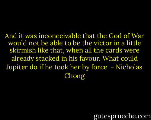 And it was inconceivable that the God of War would not be able to be the victor in a little skirmish like that, when all the cards were already stacked in his favour.<br />What could Jupiter do if he took her by force  - Nicholas Chong