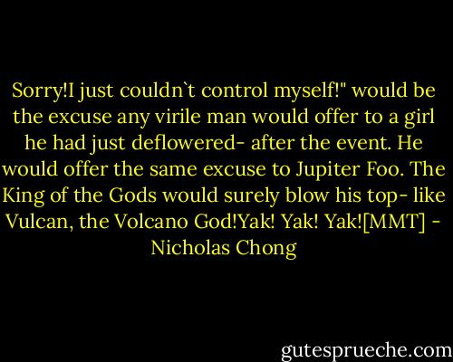 Sorry!I just couldn`t control myself!" would be the excuse any virile man would offer to a girl he had just deflowered- after the event. He would offer the same excuse to Jupiter Foo. The King of the Gods would surely blow his top- like Vulcan, the Volcano God!Yak! Yak! Yak![MMT] - Nicholas Chong