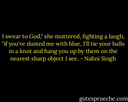 I swear to God," she muttered, fighting a laugh, "if you've dusted me with blue, I'll tie your balls in a knot and hang you up by them on the nearest sharp object I see. - Nalini Singh