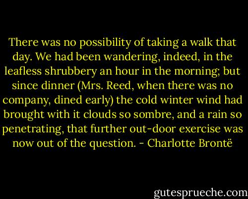 There was no possibility of taking a walk that day. We had been wandering, indeed, in the leafless shrubbery an hour in the morning; but since dinner (Mrs. Reed, when there was no company, dined early) the cold winter wind had brought with it clouds so sombre, and a rain so penetrating, that further out-door exercise was now out of the question. - Charlotte Brontë