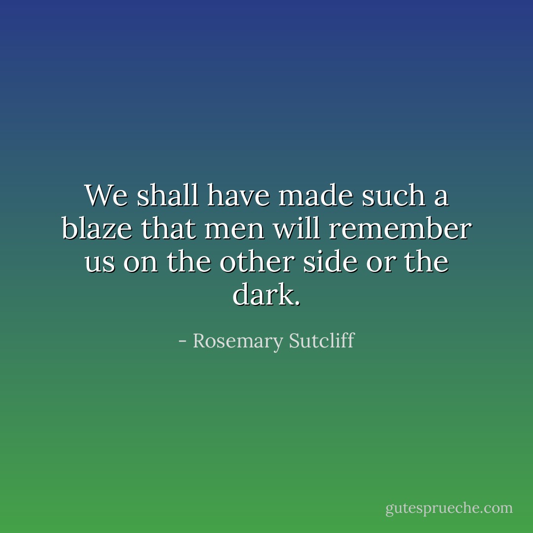 We shall have made such a blaze that men will remember us on the other side or the dark. - Rosemary Sutcliff