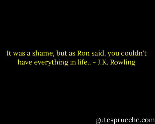 It was a shame, but as Ron said, you couldn't have everything in life.. - J.K. Rowling