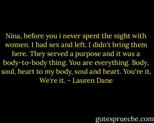 Nina, before you i never spent the night with women. I had sex and left. I didn't bring them here. They served a purpose and it was a body-to-body thing. You are everything. Body, soul, heart to my body, soul and heart. You're it. We're it. - Lauren Dane