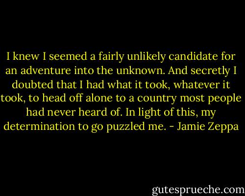 I knew I seemed a fairly unlikely candidate for an adventure into the unknown. And secretly I doubted that I had what it took, whatever it took, to head off alone to a country most people had never heard of. In light of this, my determination to go puzzled me. - Jamie Zeppa