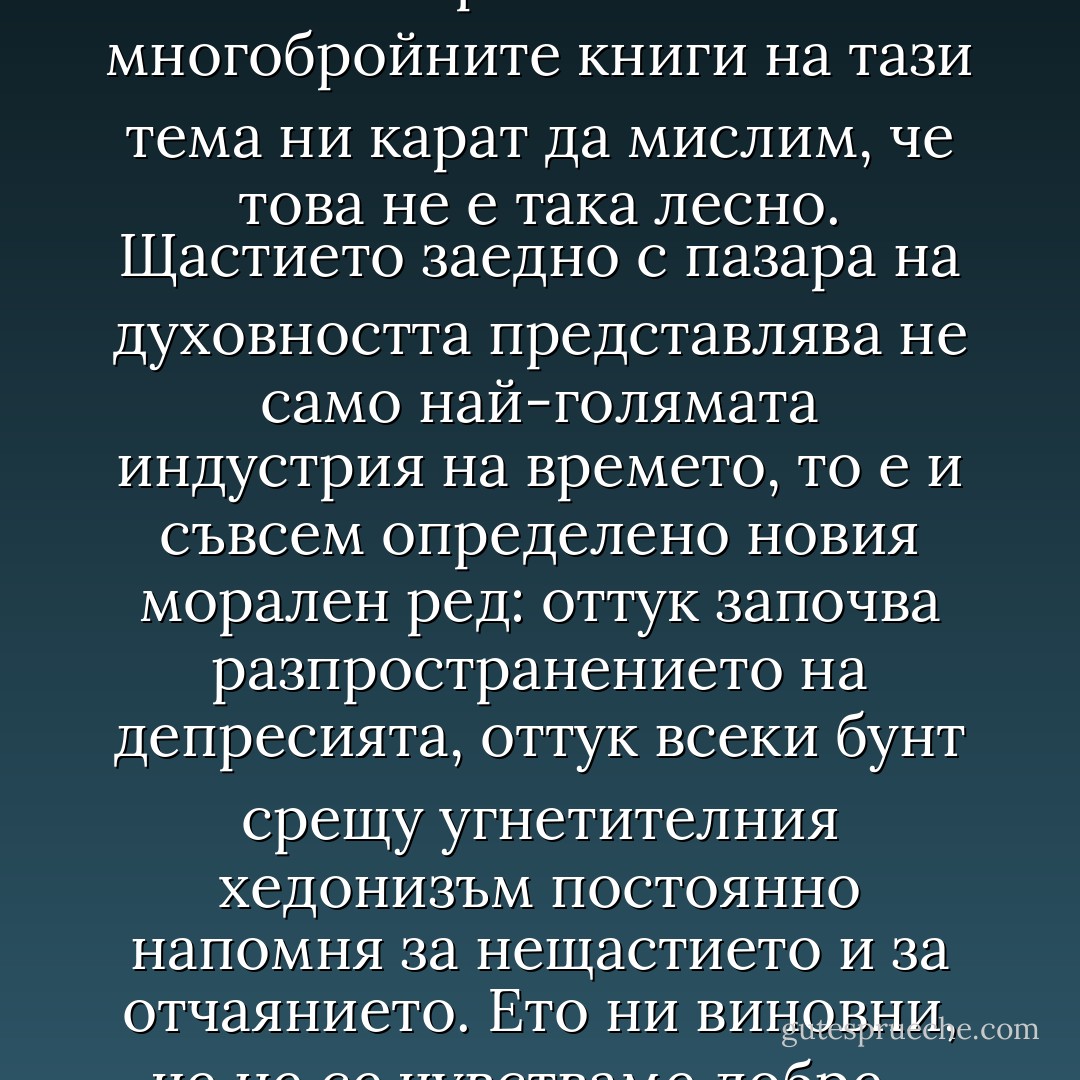 Станете собствения си най-добър приятел, спечелете уважението към себе си, мислете положително, осмелете се да живеете хармонично и т.н.": многобройните книги на тази тема ни карат да мислим, че това не е така лесно. Щастието заедно с пазара на духовността представлява не само най-голямата индустрия на времето, то е и съвсем определено новия морален ред: оттук започва разпространението на депресията, оттук всеки бунт срещу угнетителния хедонизъм постоянно напомня за нещастието и за отчаянието. Ето ни виновни, че не се чувстваме добре - зло, за което трябва да отговаряме пред всички останали и пред вътрешната си юрисдикция. - Pascal Bruckner