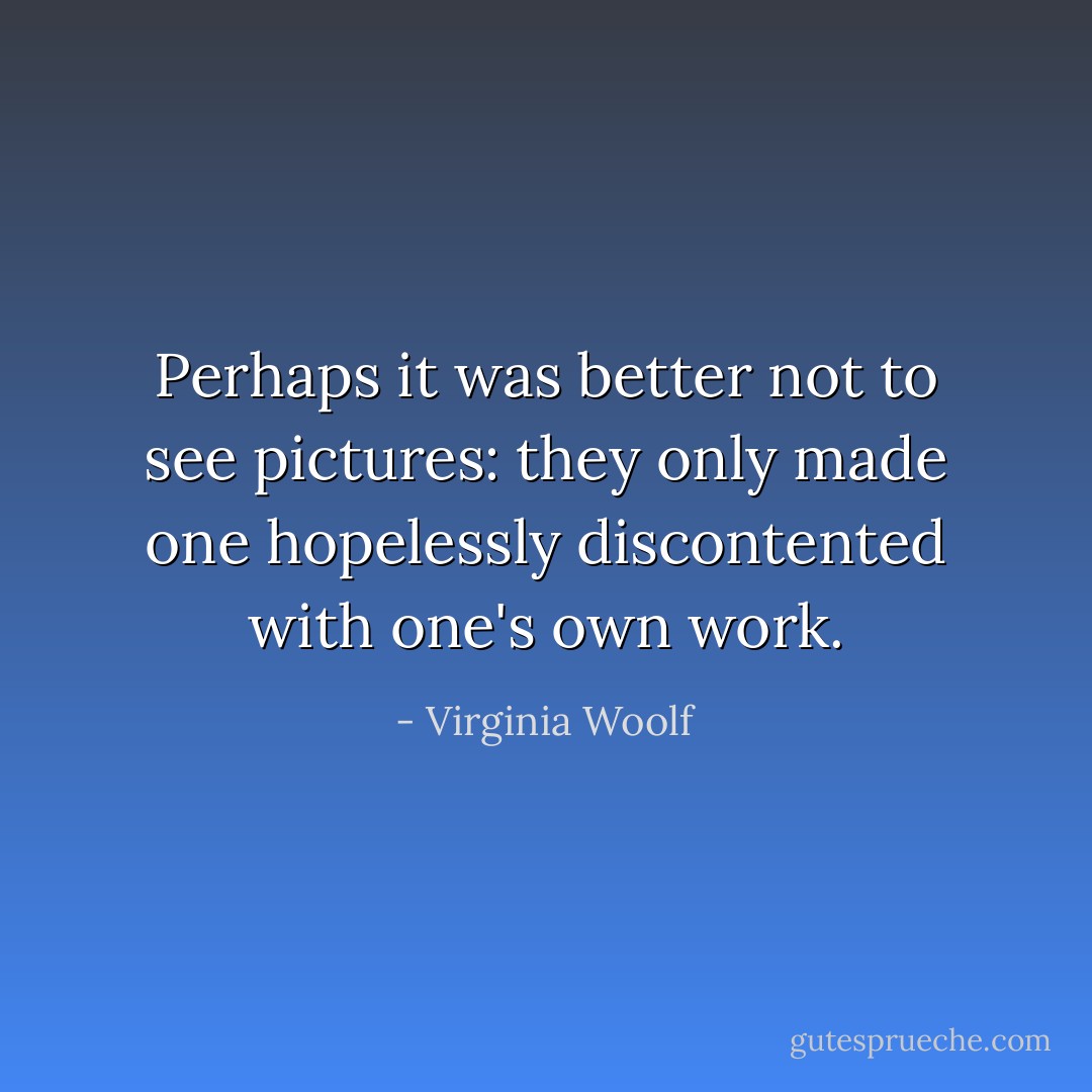 Perhaps it was better not to see pictures: they only made one hopelessly discontented with one's own work. - Virginia Woolf