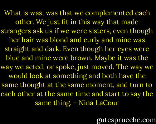 What is was, was that we complemented each other. We just fit in this way that made strangers ask us if we were sisters, even though her hair was blond and curly and mine was straight and dark. Even though her eyes were blue and mine were brown. Maybe it was the way we acted, or spoke, just moved. The way we would look at something and both have the same thought at the same moment, and turn to each other at the same time and start to say the same thing. - Nina LaCour