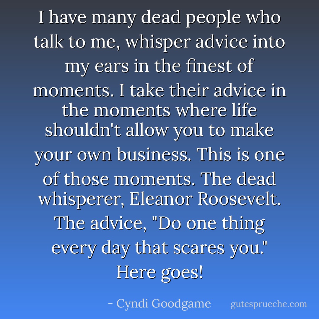 I have many dead people who talk to me, whisper advice into my ears in the finest of moments. I take their advice in the moments where life shouldn't allow you to make your own business. This is one of those moments. The dead whisperer, Eleanor Roosevelt. The advice, "Do one thing every day that scares you." Here goes! - Cyndi Goodgame