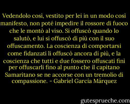 Vedendolo così, vestito per lei in un modo così manifesto, non poté impedire il rossore di fuoco che le montò al viso. Si offuscò quando lo salutò, e lui si offuscò di più con il suo offuscamento. La coscienza di comportarsi come fidanzati li offuscò ancora di più, e la coscienza che tutti e due fossero offuscati finì per offuscarli fino al punto che il capitano Samaritano se ne accorse con un tremolio di compassione. - Gabriel García Márquez