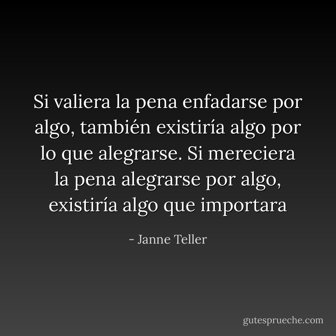 Si valiera la pena enfadarse por algo, también existiría algo por lo que alegrarse. Si mereciera la pena alegrarse por algo, existiría algo que importara - Janne Teller