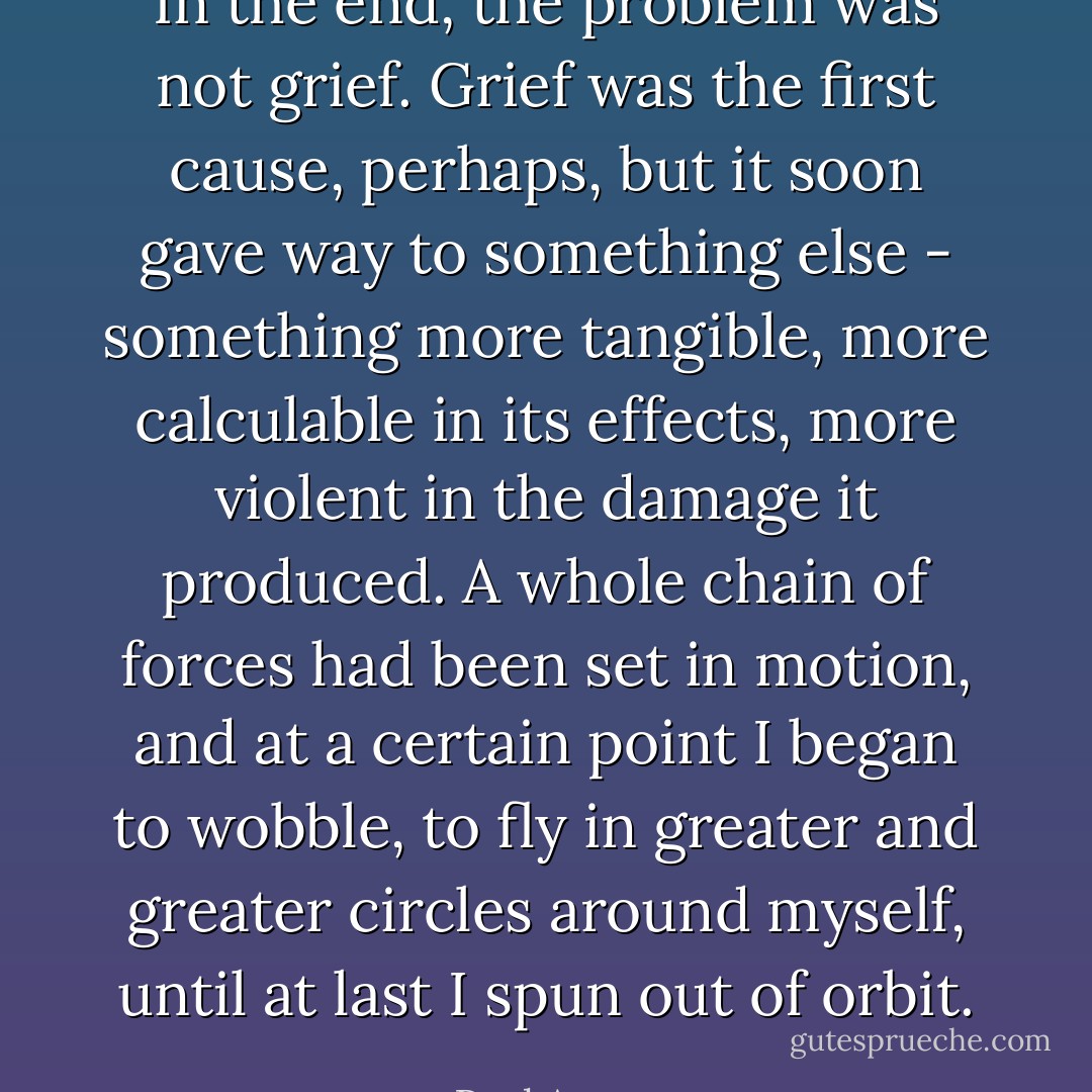 In the end, the problem was not grief. Grief was the first cause, perhaps, but it soon gave way to something else - something more tangible, more calculable in its effects, more violent in the damage it produced. A whole chain of forces had been set in motion, and at a certain point I began to wobble, to fly in greater and greater circles around myself, until at last I spun out of orbit. - Paul Auster