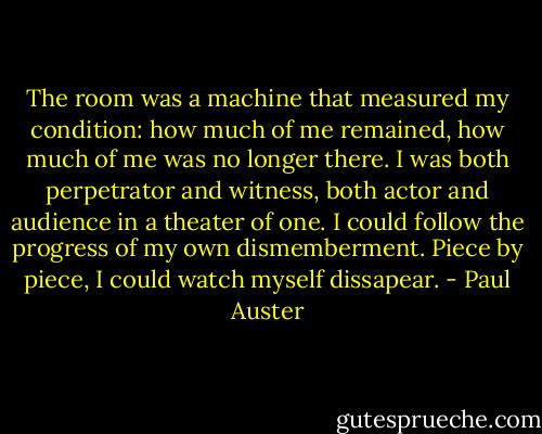 The room was a machine that measured my condition: how much of me remained, how much of me was no longer there. I was both perpetrator and witness, both actor and audience in a theater of one. I could follow the progress of my own dismemberment. Piece by piece, I could watch myself dissapear. - Paul Auster