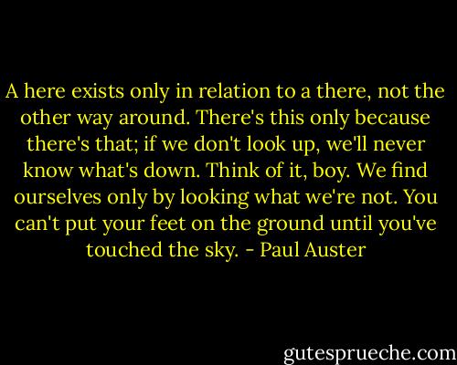 A here exists only in relation to a there, not the other way around. There's this only because there's that; if we don't look up, we'll never know what's down. Think of it, boy. We find ourselves only by looking what we're not. You can't put your feet on the ground until you've touched the sky. - Paul Auster