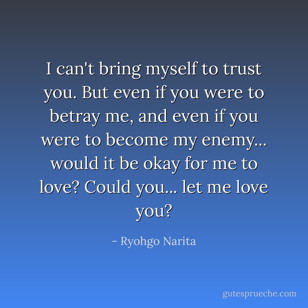 I can't bring myself to trust you. But even if you were to betray me, and even if you were to become my enemy... would it be okay for me to love? Could you... let me love you? - Ryohgo Narita