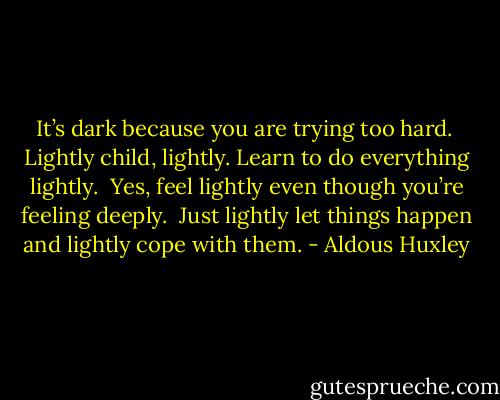 It’s dark because you are trying too hard. <br />Lightly child, lightly. Learn to do everything lightly. <br />Yes, feel lightly even though you’re feeling deeply. <br />Just lightly let things happen and lightly cope with them. - Aldous Huxley