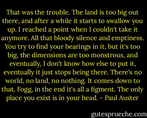 That was the trouble. The land is too big out there, and after a while it starts to swallow you up. I reached a point when I couldn't take it anymore. All that bloody silence and emptiness. You try to find your bearings in it, but it's too big, the dimensions are too monstrous, and eventually, I don't know how else to put it, eventually it just stops being there. There's no world, no land, no nothing. It comes down to that, Fogg, in the end it's all a figment. The only place you exist is in your head. - Paul Auster