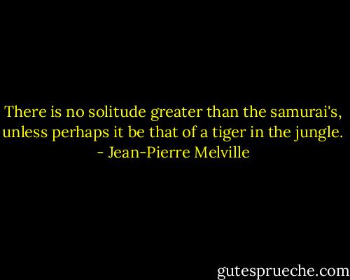 There is no solitude greater than the samurai's, unless perhaps it be that of a tiger in the jungle. - Jean-Pierre Melville