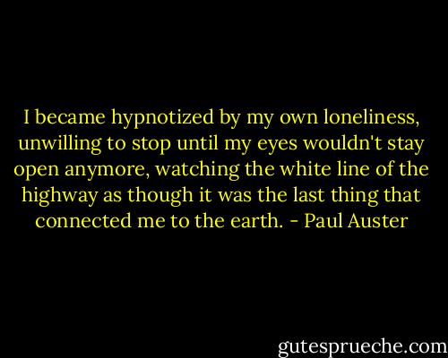 I became hypnotized by my own loneliness, unwilling to stop until my eyes wouldn't stay open anymore, watching the white line of the highway as though it was the last thing that connected me to the earth. - Paul Auster