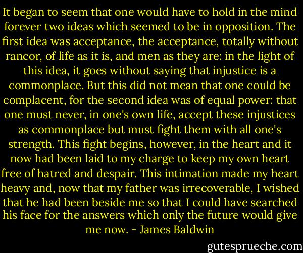 It began to seem that one would have to hold in the mind forever two ideas which seemed to be in opposition. The first idea was acceptance, the acceptance, totally without rancor, of life as it is, and men as they are: in the light of this idea, it goes without saying that injustice is a commonplace. But this did not mean that one could be complacent, for the second idea was of equal power: that one must never, in one's own life, accept these injustices as commonplace but must fight them with all one's strength. This fight begins, however, in the heart and it now had been laid to my charge to keep my own heart free of hatred and despair. This intimation made my heart heavy and, now that my father was irrecoverable, I wished that he had been beside me so that I could have searched his face for the answers which only the future would give me now. - James Baldwin