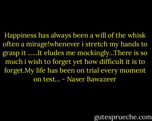Happiness has always been a will of the whisk often a mirage!whenever i stretch my hands to grasp it ......It eludes me mockingly...There is so much i wish to forget yet how difficult it is to forget.My life has been on trial every moment on test... - Naser Bawazeer
