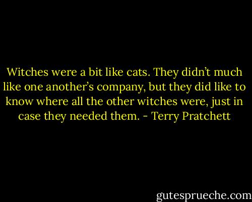 Witches were a bit like cats. They didn’t much like one another’s company, but they did like to know where all the other witches were, just in case they needed them. - Terry Pratchett