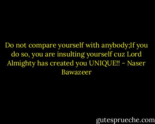 Do not compare yourself with anybody;If you do so, you are insulting yourself cuz Lord Almighty has created you UNIQUE!! - Naser Bawazeer