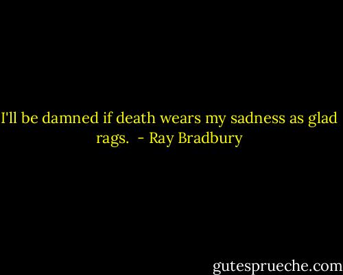 I'll be damned if death wears my sadness as glad rags.  - Ray Bradbury