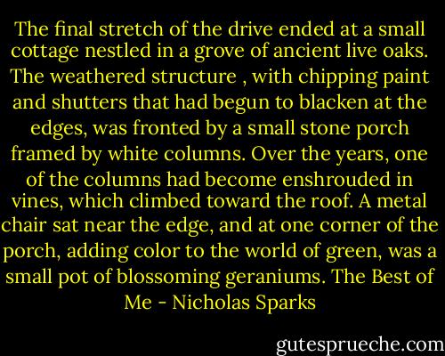 The final stretch of the drive ended at a small cottage nestled in a grove of ancient live oaks. The weathered structure , with chipping paint and shutters that had begun to blacken at the edges, was fronted by a small stone porch framed by white columns. Over the years, one of the columns had become enshrouded in vines, which climbed toward the roof. A metal chair sat near the edge, and at one corner of the porch, adding color to the world of green, was a small pot of blossoming geraniums. The Best of Me - Nicholas Sparks