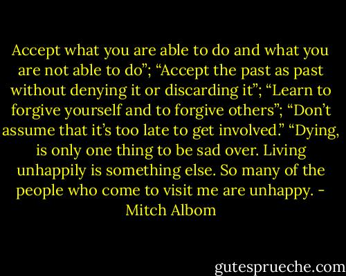 Accept what you are able to do and what you are not able to do”; “Accept the past as past without denying it or discarding it”; “Learn to forgive yourself and to forgive others”; “Don’t assume that it’s too late to get involved.”<br />“Dying, is only one thing to be sad over. Living unhappily is something else. So many of the people who come to visit me are unhappy. - Mitch Albom