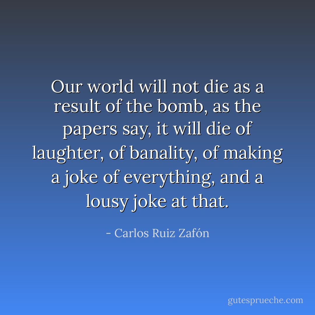 Our world will not die as a result of the bomb, as the papers say, it will die of laughter, of banality, of making a joke of everything, and a lousy joke at that. - Carlos Ruiz Zafón