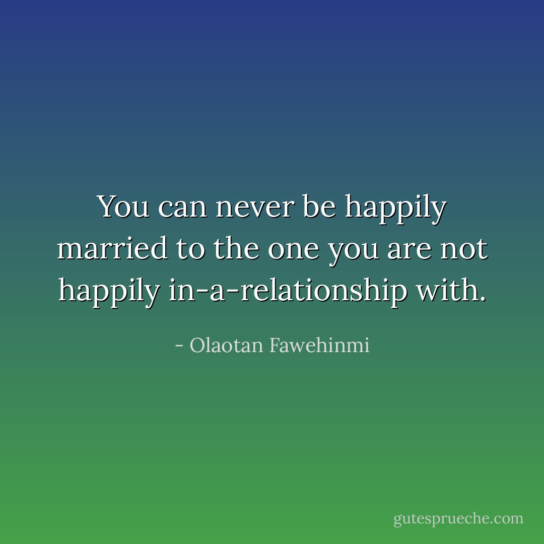 You can never be happily married to the one you are not happily in-a-relationship with. - Olaotan Fawehinmi