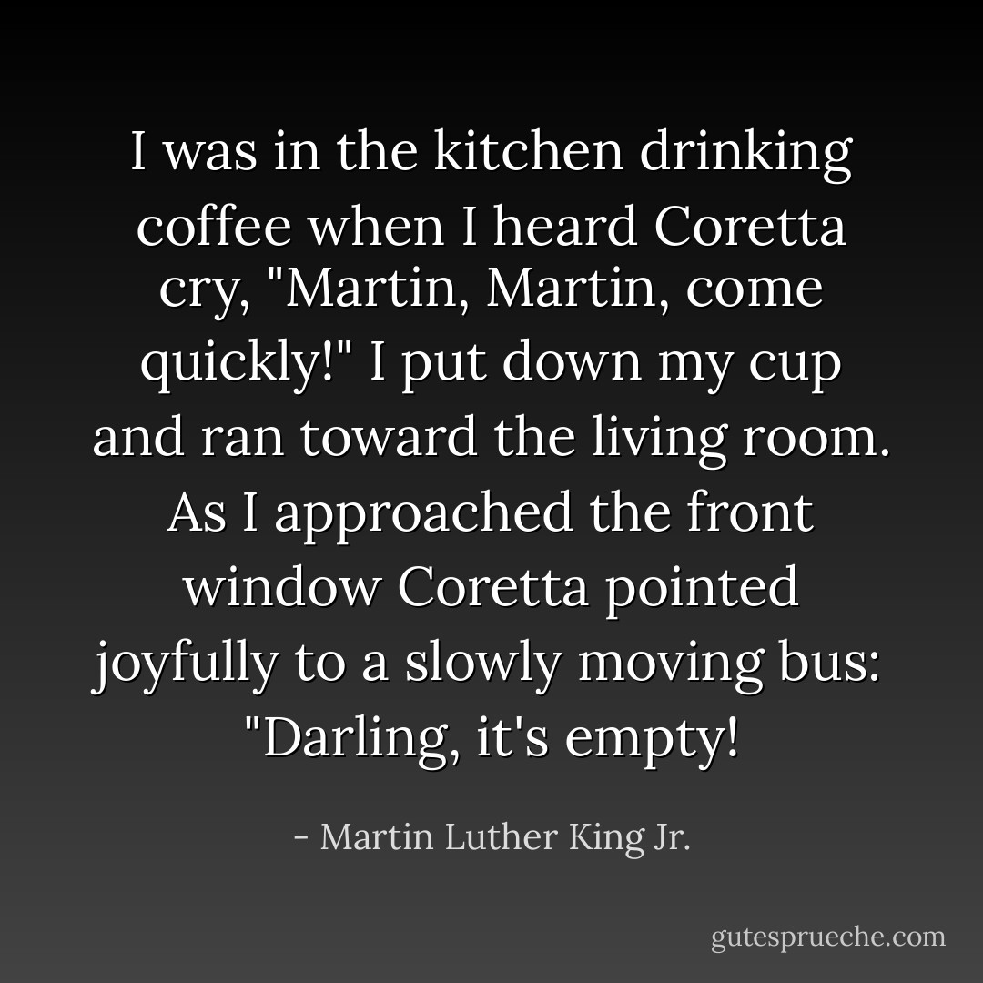 I was in the kitchen drinking coffee when I heard Coretta cry, "Martin, Martin, come quickly!" I put down my cup and ran toward the living room. As I approached the front window Coretta pointed joyfully to a slowly moving bus: "Darling, it's empty! - Martin Luther King Jr.
