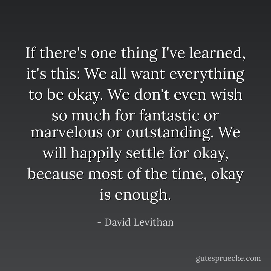 If there's one thing I've learned, it's this: We all want everything to be okay. We don't even wish so much for fantastic or marvelous or outstanding. We will happily settle for okay, because most of the time, okay is enough. - David Levithan