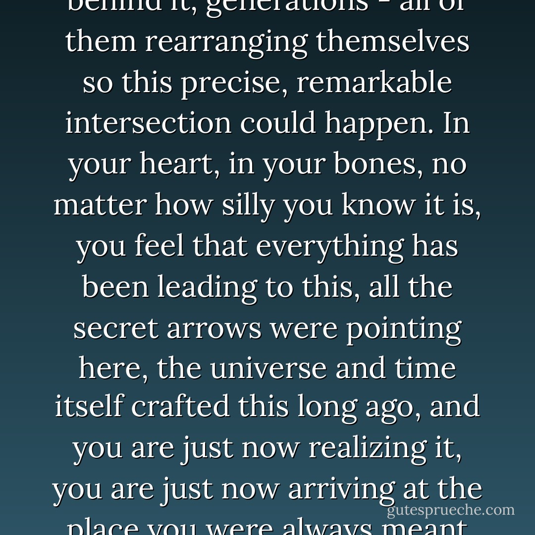 The moment you fall in love feels like it has centuries behind it, generations - all of them rearranging themselves so this precise, remarkable intersection could happen. In your heart, in your bones, no matter how silly you know it is, you feel that everything has been leading to this, all the secret arrows were pointing here, the universe and time itself crafted this long ago, and you are just now realizing it, you are just now arriving at the place you were always meant to be. - David Levithan