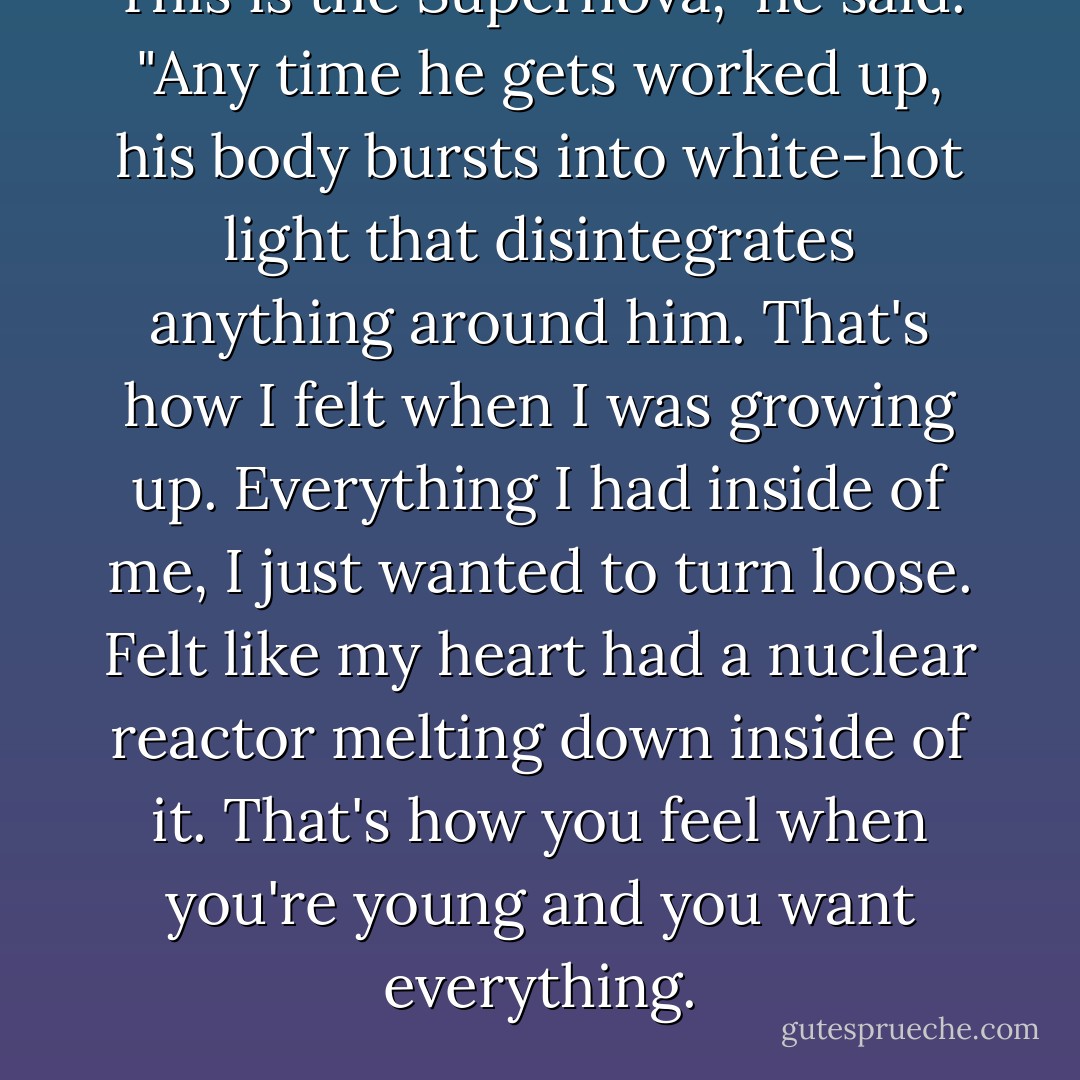 This is the Supernova," he said. "Any time he gets worked up, his body bursts into white-hot light that disintegrates anything around him. That's how I felt when I was growing up. Everything I had inside of me, I just wanted to turn loose. Felt like my heart had a nuclear reactor melting down inside of it. That's how you feel when you're young and you want everything. - Drew Magary