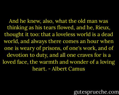 And he knew, also, what the old man was thinking as his tears flowed, and he, Rieux, thought it too: that a loveless world is a dead world, and always there comes an hour when one is weary of prisons, of one's work, and of devotion to duty, and all one craves for is a loved face, the warmth and wonder of a loving heart. - Albert Camus