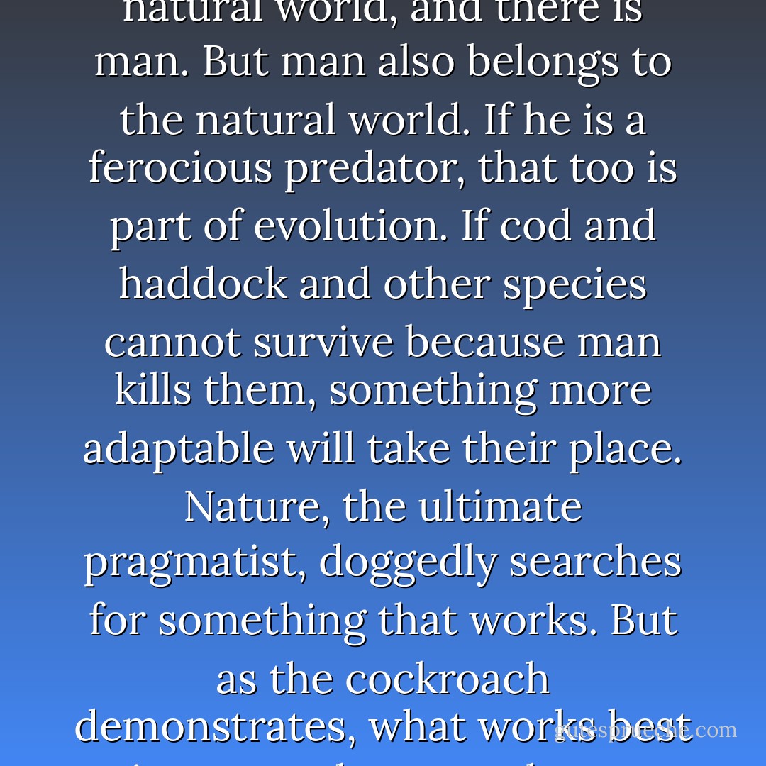 Man wants to see nature and evolution as separate from human activities. There is a natural world, and there is man. But man also belongs to the natural world. If he is a ferocious predator, that too is part of evolution. If cod and haddock and other species cannot survive because man kills them, something more adaptable will take their place. Nature, the ultimate pragmatist, doggedly searches for something that works. But as the cockroach demonstrates, what works best in nature does not always appeal to us. - Mark Kurlansky