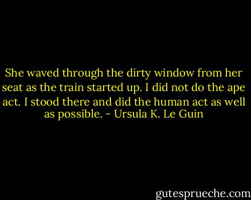 She waved through the dirty window from her seat as the train started up. I did not do the ape act. I stood there and did the human act as well as possible. - Ursula K. Le Guin
