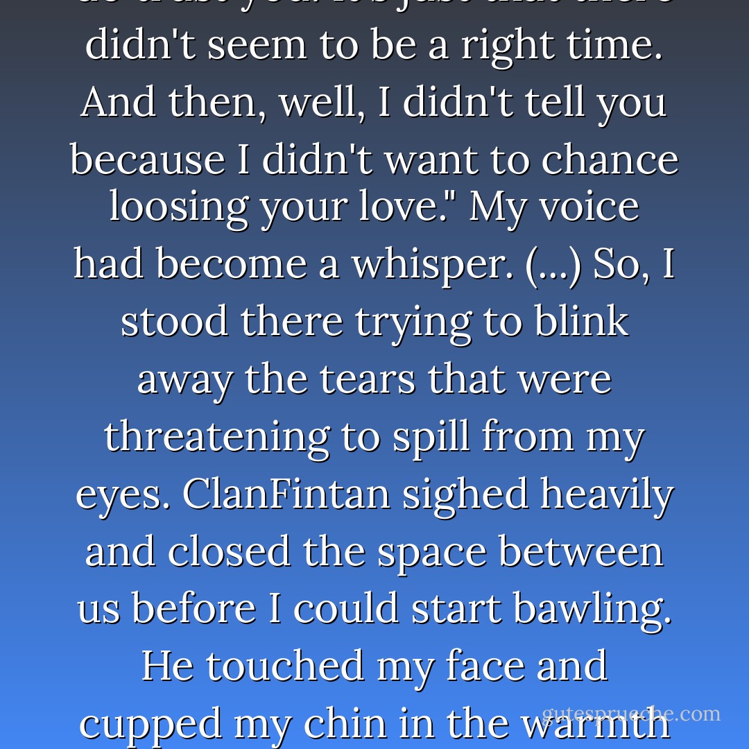 (...) ClanFintan's gaze captured mine once more.<br />"I said nothing because I hoped that you would trust me enough to confide in me." His voice had finally regained its emotion, and I was upset to hear the sadness that filled his words.<br />"I do trust you! It's just that there didn't seem to be a right time. And then, well, I didn't tell you because I didn't want to chance loosing your love."<br />My voice had become a whisper.<br />(...) So, I stood there trying to blink away the tears that were threatening to spill from my eyes. ClanFintan sighed heavily and closed the space between us before I could start bawling. He touched my face and cupped my chin in the warmth of his hand.<br />"My love is something you will never lose." He bent and kissed me softly, then smiled at my undoubtedly goofy expression.<br />"My patience, perhaps, but never my love. - P.C. Cast