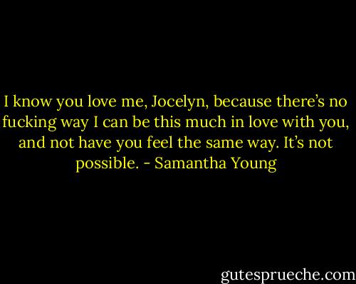 I know you love me, Jocelyn, because there’s no fucking way I can be this much in love with you, and not have you feel the same way. It’s not possible. - Samantha Young