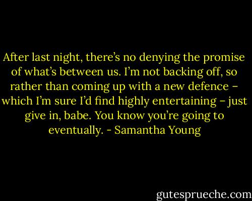 After last night, there’s no denying the promise of what’s between us. I’m not backing off, so rather than coming up with a new defence – which I’m sure I’d find highly entertaining – just give in, babe. You know you’re going to eventually. - Samantha Young