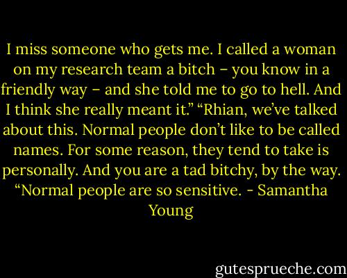 I miss someone who gets me. I called a woman on my research team a bitch – you know in a friendly way – and she told me to go to hell. And I think she really meant it.”<br />“Rhian, we’ve talked about this. Normal people don’t like to be called names. For some reason, they tend to take is personally. And you are a tad bitchy, by the way.<br />“Normal people are so sensitive. - Samantha Young